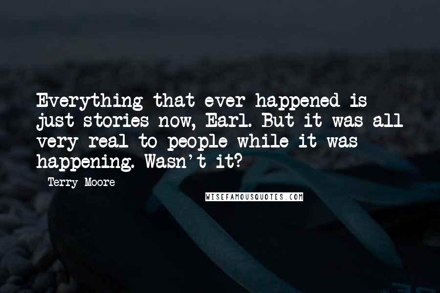 Terry Moore Quotes: Everything that ever happened is just stories now, Earl. But it was all very real to people while it was happening. Wasn't it?