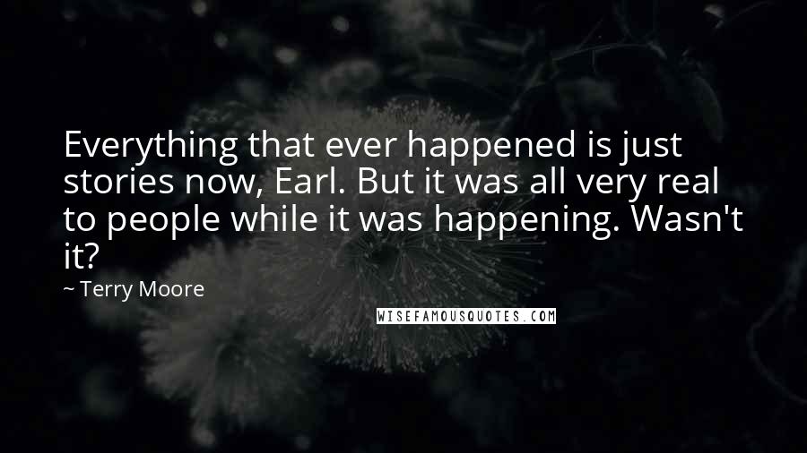 Terry Moore Quotes: Everything that ever happened is just stories now, Earl. But it was all very real to people while it was happening. Wasn't it?