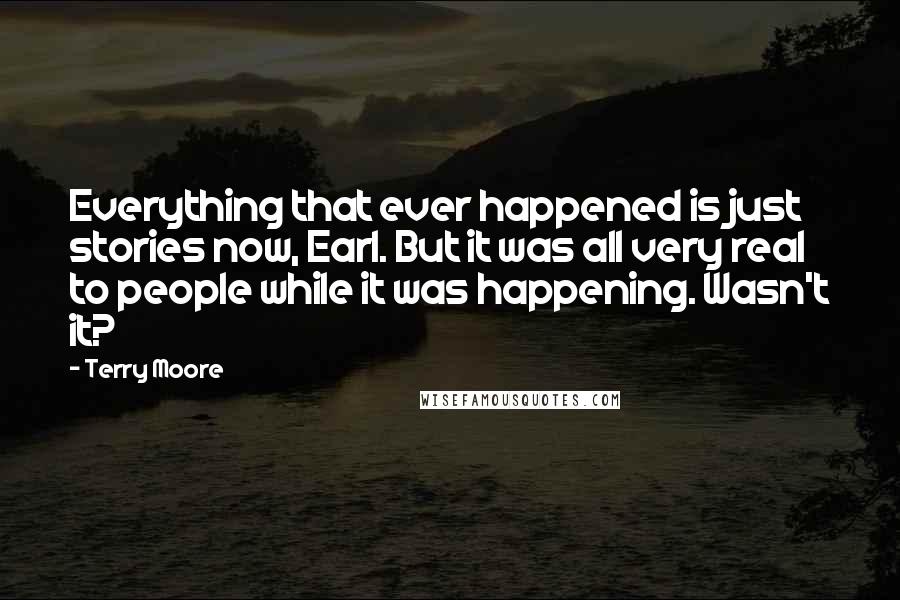 Terry Moore Quotes: Everything that ever happened is just stories now, Earl. But it was all very real to people while it was happening. Wasn't it?