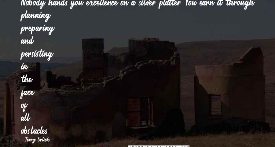 Terry Orlick Quotes: Nobody hands you excellence on a silver platter. You earn it through planning, preparing, and persisting in the face of all obstacles.