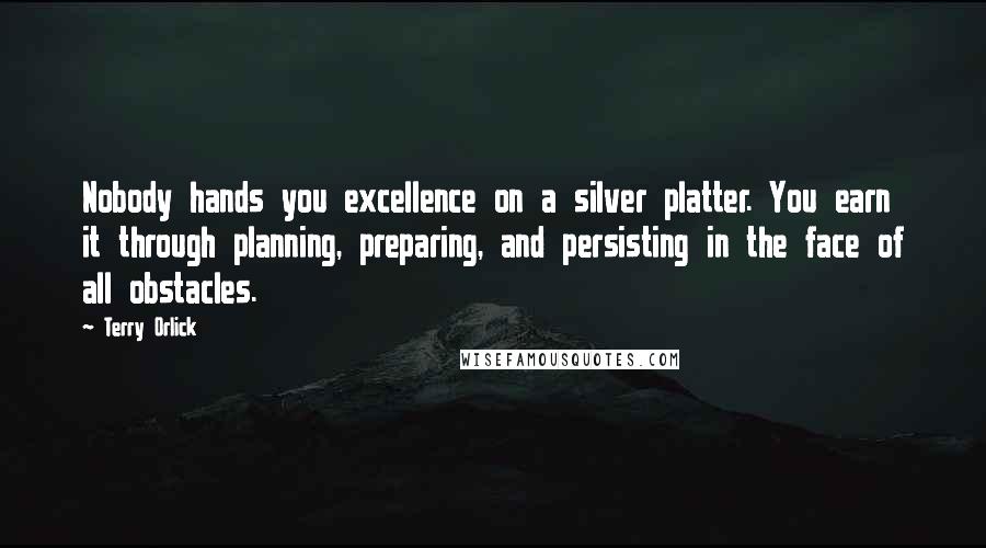 Terry Orlick Quotes: Nobody hands you excellence on a silver platter. You earn it through planning, preparing, and persisting in the face of all obstacles.