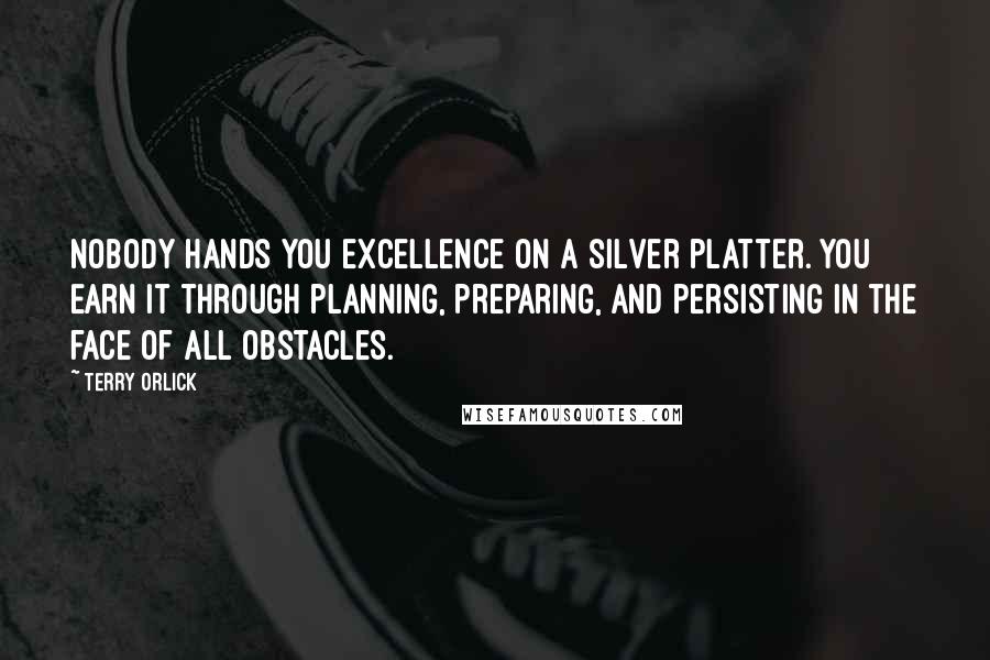 Terry Orlick Quotes: Nobody hands you excellence on a silver platter. You earn it through planning, preparing, and persisting in the face of all obstacles.