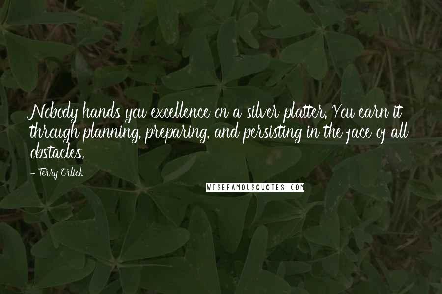 Terry Orlick Quotes: Nobody hands you excellence on a silver platter. You earn it through planning, preparing, and persisting in the face of all obstacles.