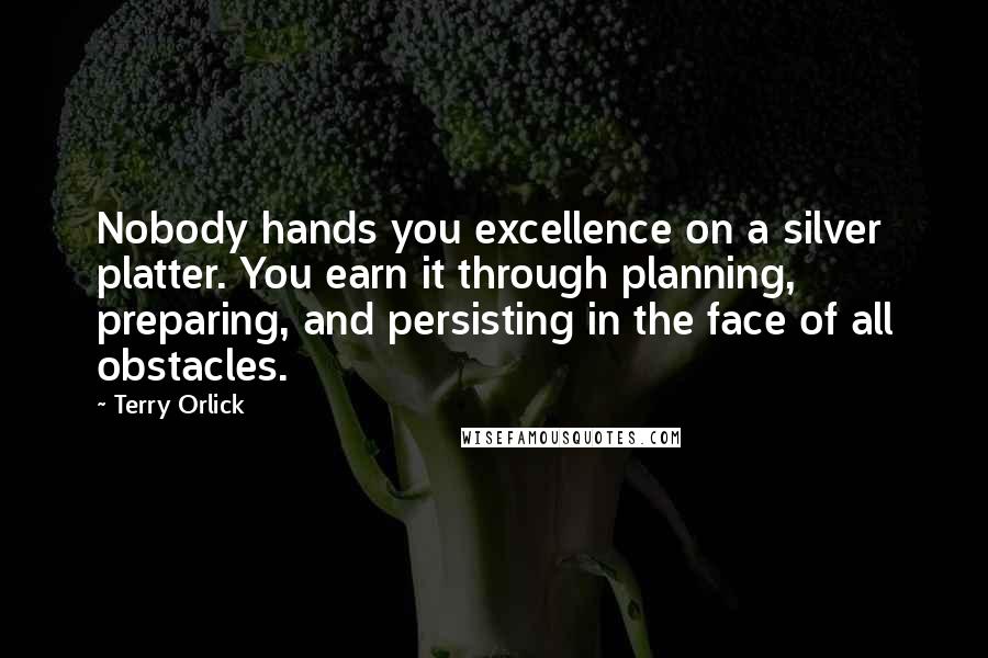 Terry Orlick Quotes: Nobody hands you excellence on a silver platter. You earn it through planning, preparing, and persisting in the face of all obstacles.