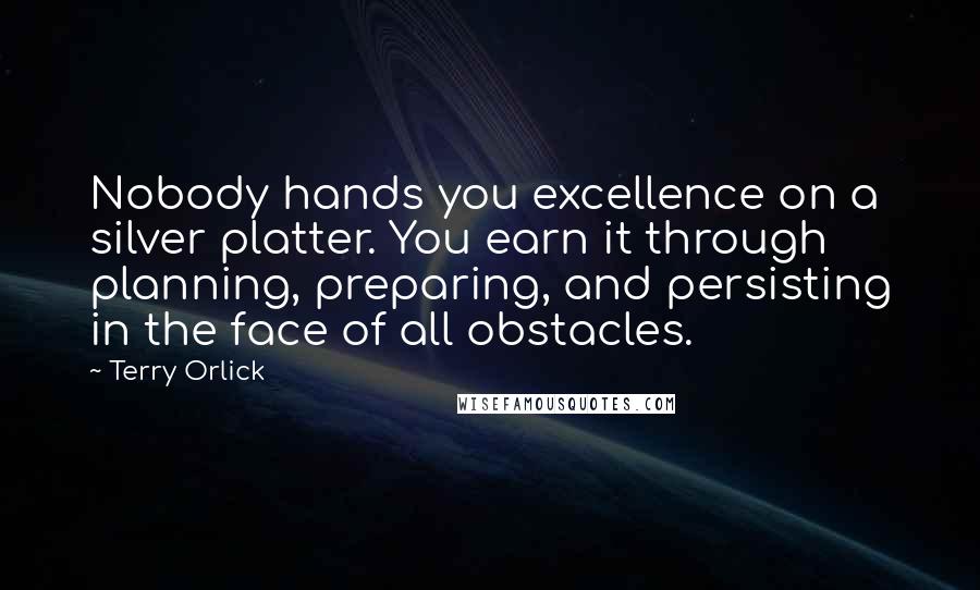 Terry Orlick Quotes: Nobody hands you excellence on a silver platter. You earn it through planning, preparing, and persisting in the face of all obstacles.