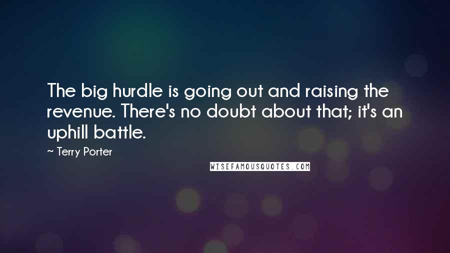 Terry Porter Quotes: The big hurdle is going out and raising the revenue. There's no doubt about that; it's an uphill battle.