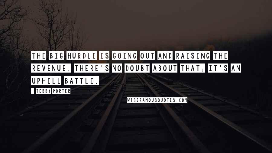 Terry Porter Quotes: The big hurdle is going out and raising the revenue. There's no doubt about that; it's an uphill battle.