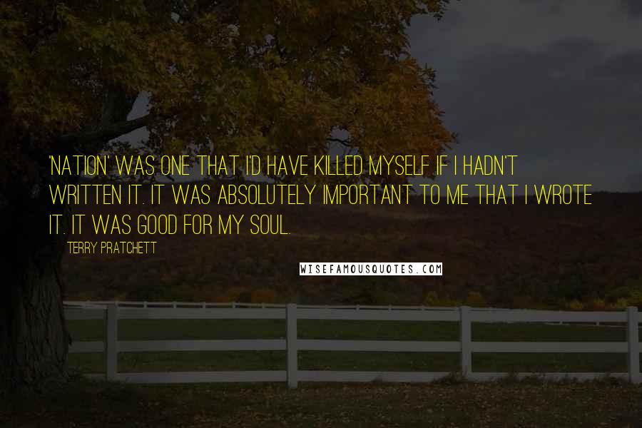 Terry Pratchett Quotes: 'Nation' was one that I'd have killed myself if I hadn't written it. It was absolutely important to me that I wrote it. It was good for my soul.