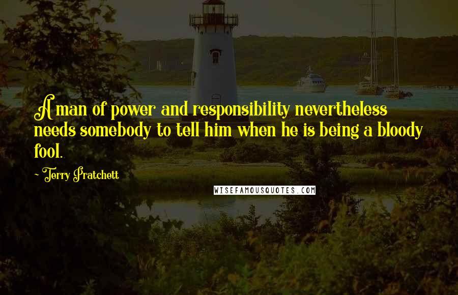 Terry Pratchett Quotes: A man of power and responsibility nevertheless needs somebody to tell him when he is being a bloody fool.