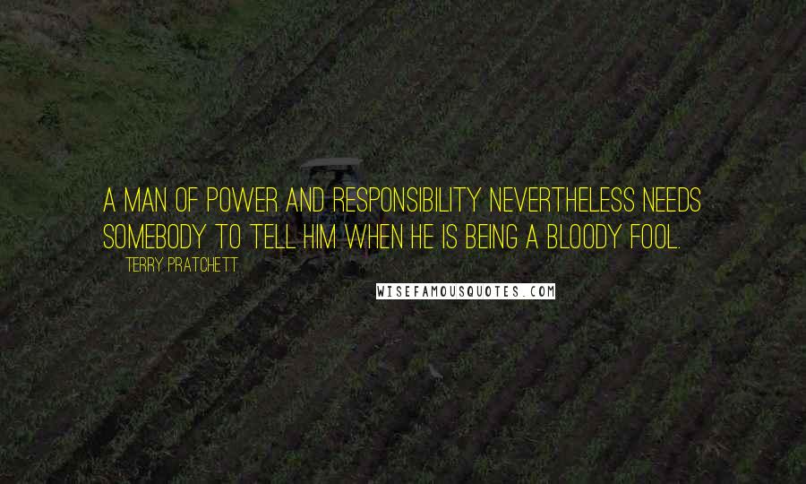 Terry Pratchett Quotes: A man of power and responsibility nevertheless needs somebody to tell him when he is being a bloody fool.