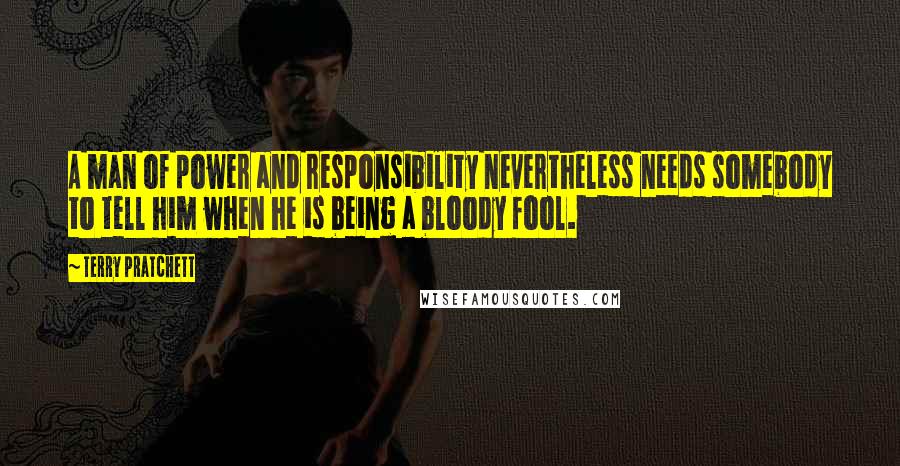 Terry Pratchett Quotes: A man of power and responsibility nevertheless needs somebody to tell him when he is being a bloody fool.