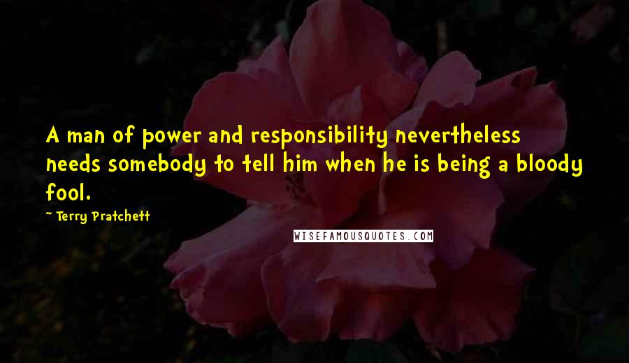 Terry Pratchett Quotes: A man of power and responsibility nevertheless needs somebody to tell him when he is being a bloody fool.