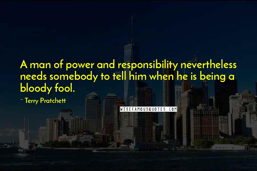 Terry Pratchett Quotes: A man of power and responsibility nevertheless needs somebody to tell him when he is being a bloody fool.