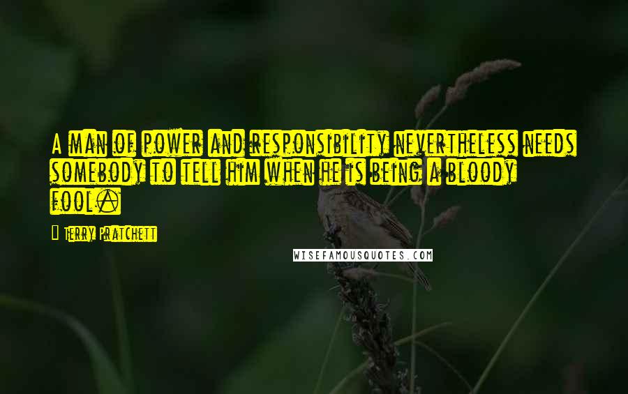Terry Pratchett Quotes: A man of power and responsibility nevertheless needs somebody to tell him when he is being a bloody fool.