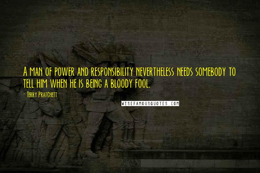 Terry Pratchett Quotes: A man of power and responsibility nevertheless needs somebody to tell him when he is being a bloody fool.