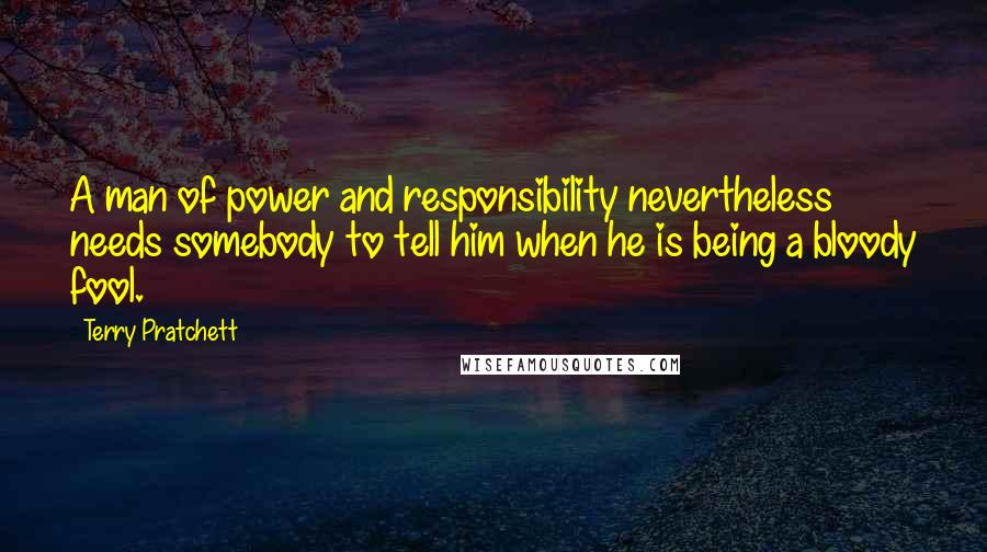 Terry Pratchett Quotes: A man of power and responsibility nevertheless needs somebody to tell him when he is being a bloody fool.