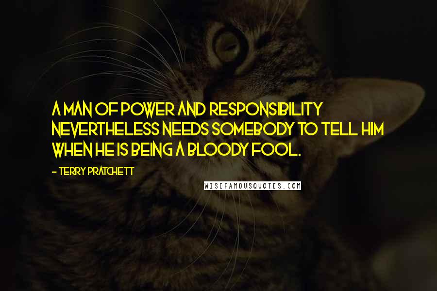 Terry Pratchett Quotes: A man of power and responsibility nevertheless needs somebody to tell him when he is being a bloody fool.