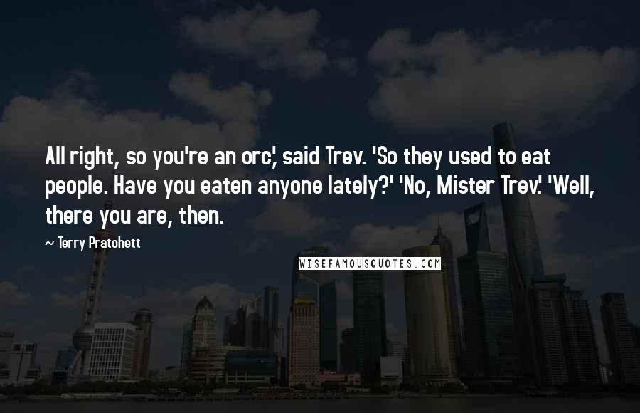 Terry Pratchett Quotes: All right, so you're an orc,' said Trev. 'So they used to eat people. Have you eaten anyone lately?' 'No, Mister Trev.' 'Well, there you are, then.