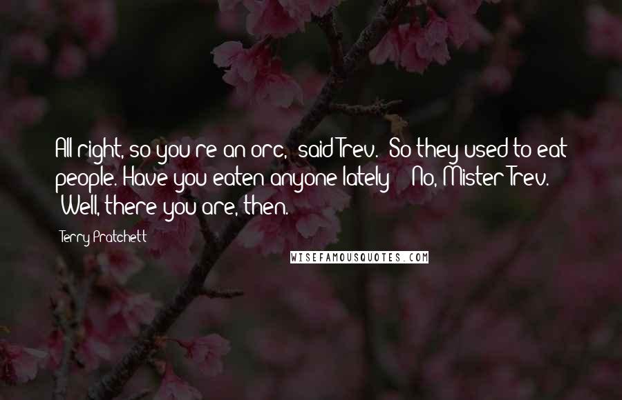 Terry Pratchett Quotes: All right, so you're an orc,' said Trev. 'So they used to eat people. Have you eaten anyone lately?' 'No, Mister Trev.' 'Well, there you are, then.