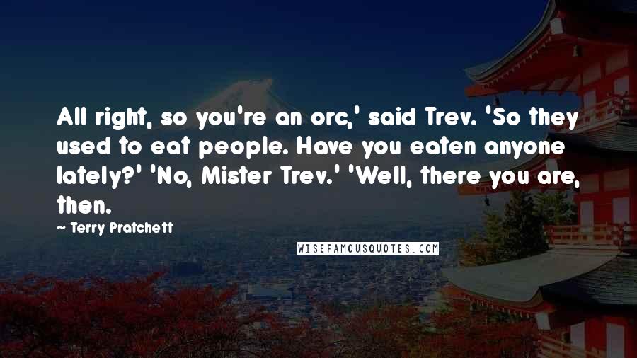 Terry Pratchett Quotes: All right, so you're an orc,' said Trev. 'So they used to eat people. Have you eaten anyone lately?' 'No, Mister Trev.' 'Well, there you are, then.