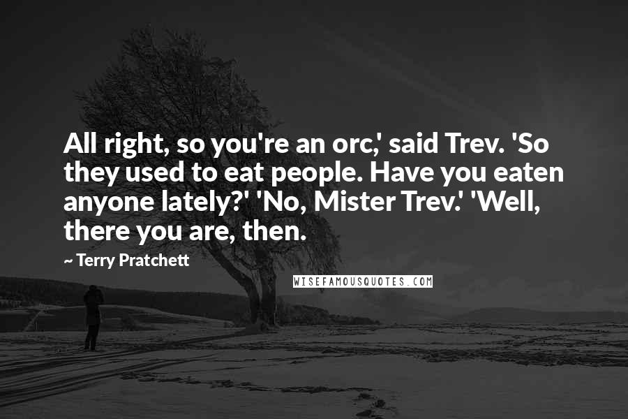 Terry Pratchett Quotes: All right, so you're an orc,' said Trev. 'So they used to eat people. Have you eaten anyone lately?' 'No, Mister Trev.' 'Well, there you are, then.