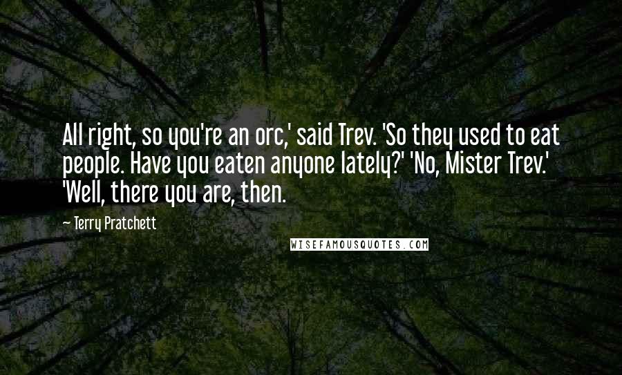 Terry Pratchett Quotes: All right, so you're an orc,' said Trev. 'So they used to eat people. Have you eaten anyone lately?' 'No, Mister Trev.' 'Well, there you are, then.
