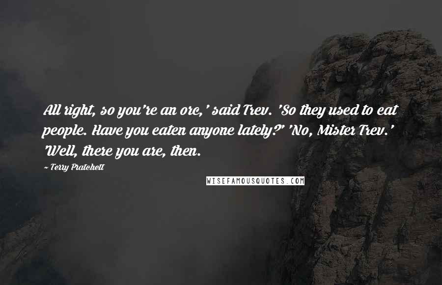 Terry Pratchett Quotes: All right, so you're an orc,' said Trev. 'So they used to eat people. Have you eaten anyone lately?' 'No, Mister Trev.' 'Well, there you are, then.