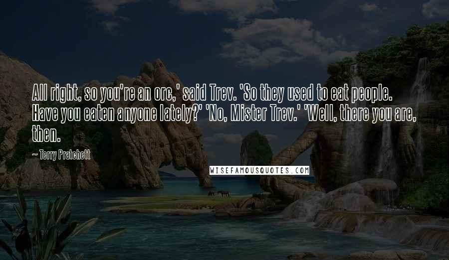 Terry Pratchett Quotes: All right, so you're an orc,' said Trev. 'So they used to eat people. Have you eaten anyone lately?' 'No, Mister Trev.' 'Well, there you are, then.