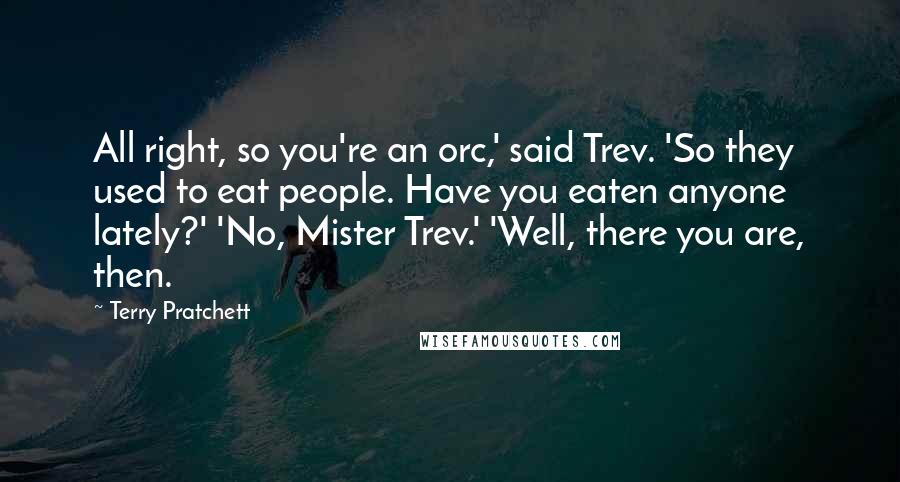 Terry Pratchett Quotes: All right, so you're an orc,' said Trev. 'So they used to eat people. Have you eaten anyone lately?' 'No, Mister Trev.' 'Well, there you are, then.