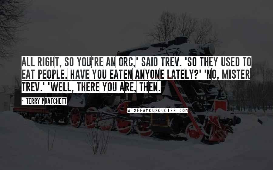Terry Pratchett Quotes: All right, so you're an orc,' said Trev. 'So they used to eat people. Have you eaten anyone lately?' 'No, Mister Trev.' 'Well, there you are, then.