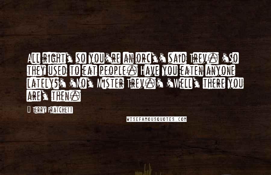 Terry Pratchett Quotes: All right, so you're an orc,' said Trev. 'So they used to eat people. Have you eaten anyone lately?' 'No, Mister Trev.' 'Well, there you are, then.