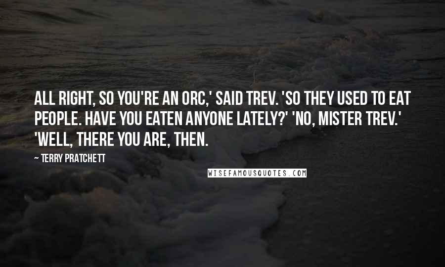 Terry Pratchett Quotes: All right, so you're an orc,' said Trev. 'So they used to eat people. Have you eaten anyone lately?' 'No, Mister Trev.' 'Well, there you are, then.