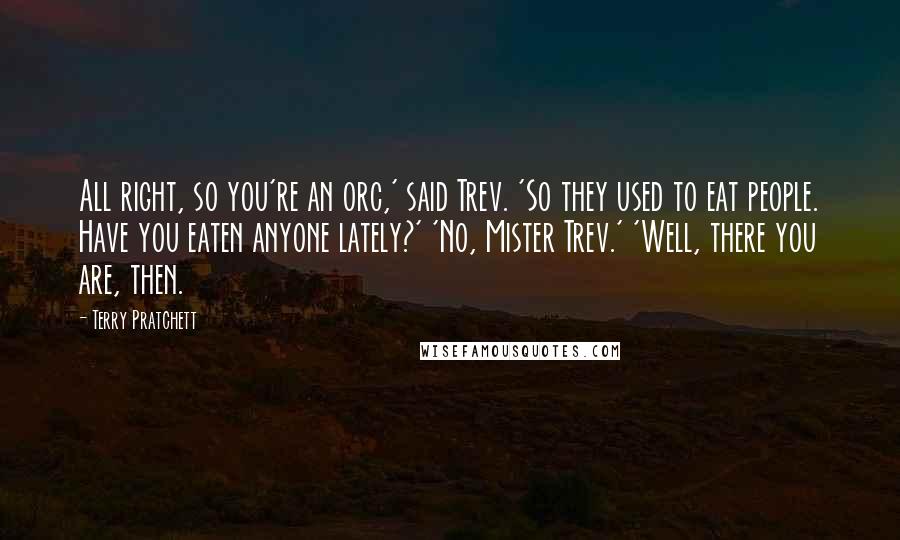 Terry Pratchett Quotes: All right, so you're an orc,' said Trev. 'So they used to eat people. Have you eaten anyone lately?' 'No, Mister Trev.' 'Well, there you are, then.