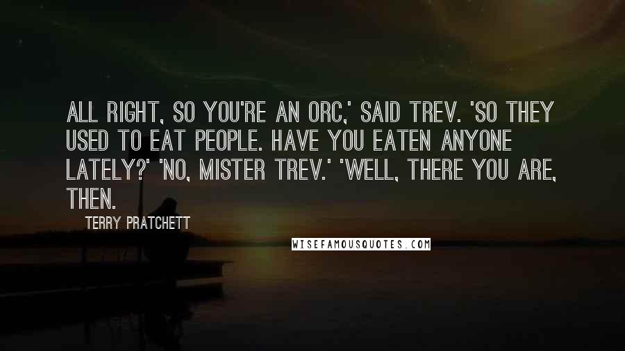 Terry Pratchett Quotes: All right, so you're an orc,' said Trev. 'So they used to eat people. Have you eaten anyone lately?' 'No, Mister Trev.' 'Well, there you are, then.