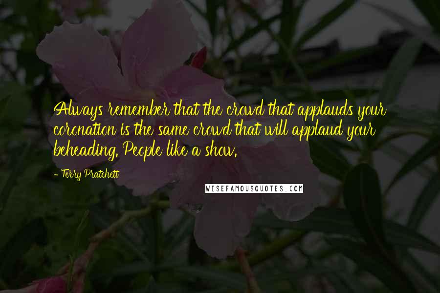 Terry Pratchett Quotes: Always remember that the crowd that applauds your coronation is the same crowd that will applaud your beheading. People like a show.