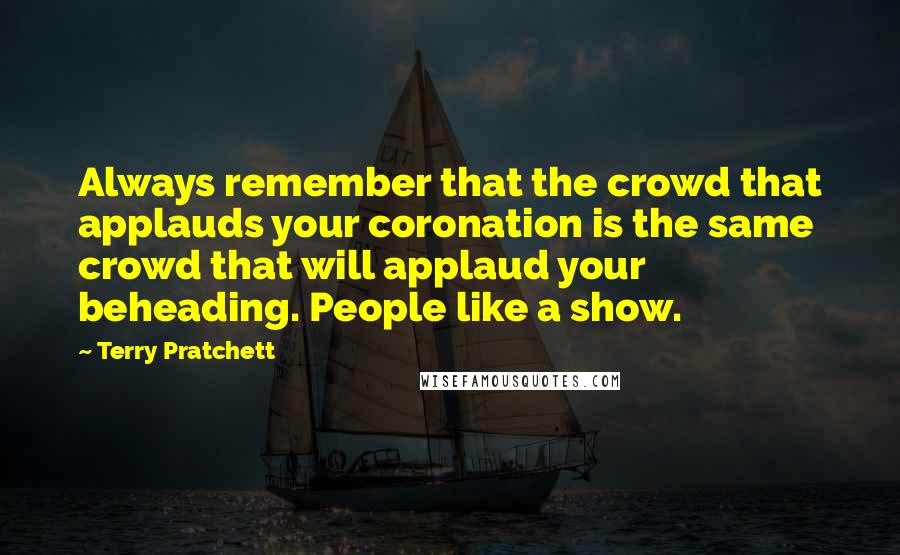 Terry Pratchett Quotes: Always remember that the crowd that applauds your coronation is the same crowd that will applaud your beheading. People like a show.