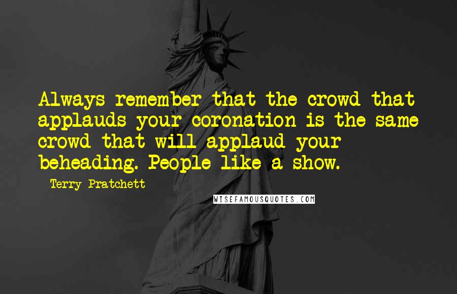 Terry Pratchett Quotes: Always remember that the crowd that applauds your coronation is the same crowd that will applaud your beheading. People like a show.