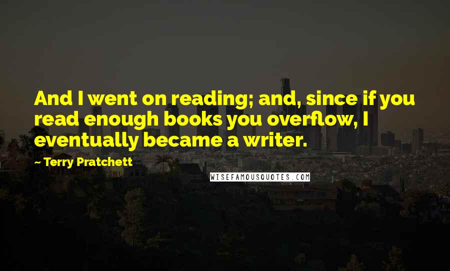 Terry Pratchett Quotes: And I went on reading; and, since if you read enough books you overflow, I eventually became a writer.