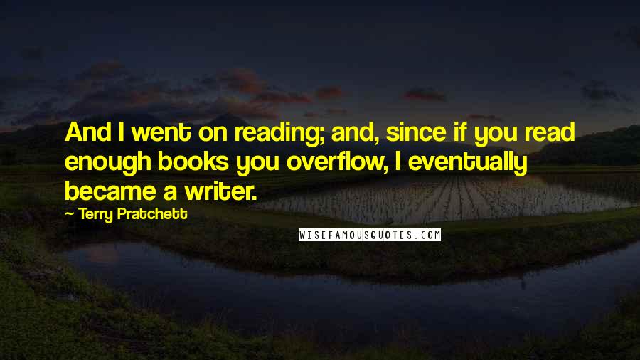 Terry Pratchett Quotes: And I went on reading; and, since if you read enough books you overflow, I eventually became a writer.