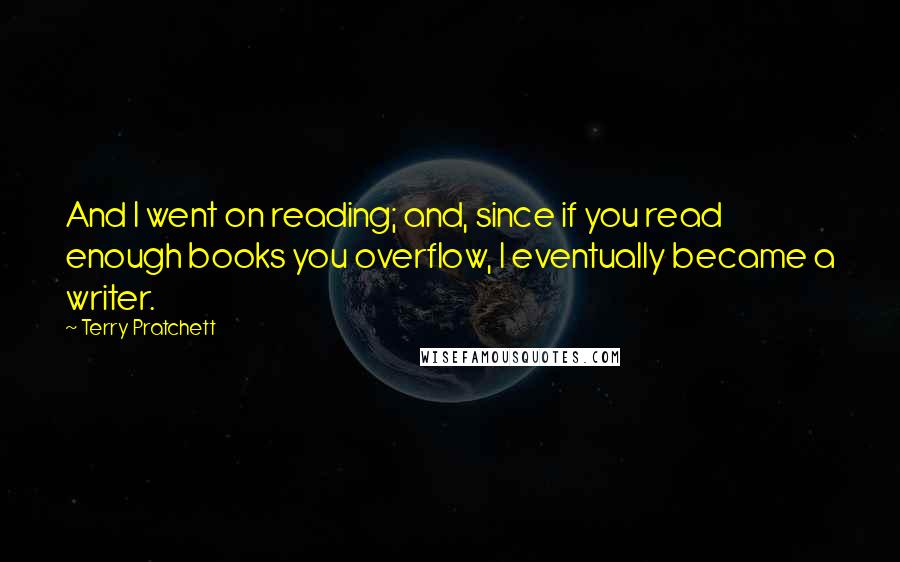 Terry Pratchett Quotes: And I went on reading; and, since if you read enough books you overflow, I eventually became a writer.