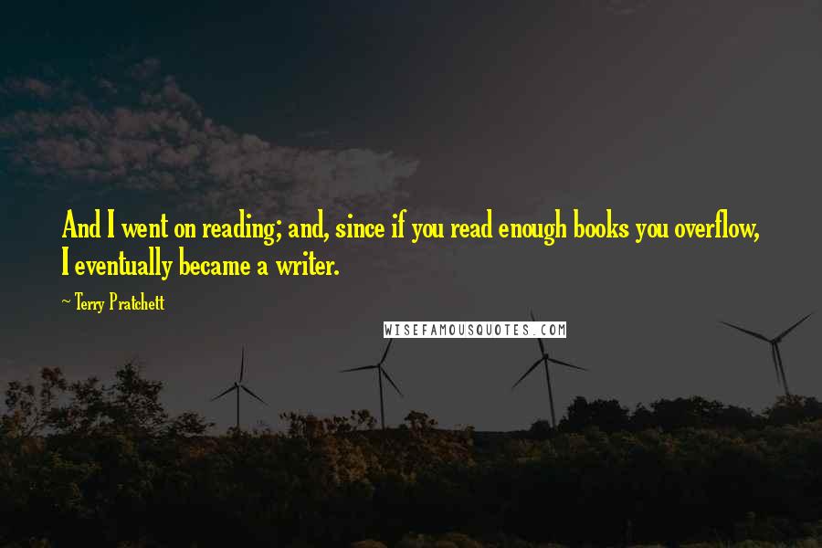 Terry Pratchett Quotes: And I went on reading; and, since if you read enough books you overflow, I eventually became a writer.