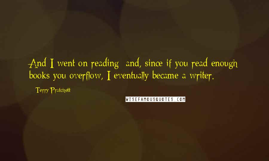 Terry Pratchett Quotes: And I went on reading; and, since if you read enough books you overflow, I eventually became a writer.