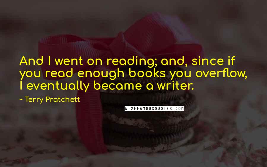 Terry Pratchett Quotes: And I went on reading; and, since if you read enough books you overflow, I eventually became a writer.