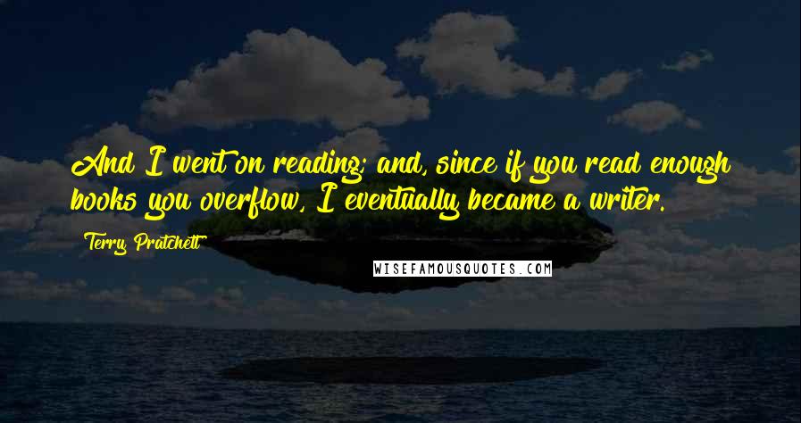 Terry Pratchett Quotes: And I went on reading; and, since if you read enough books you overflow, I eventually became a writer.