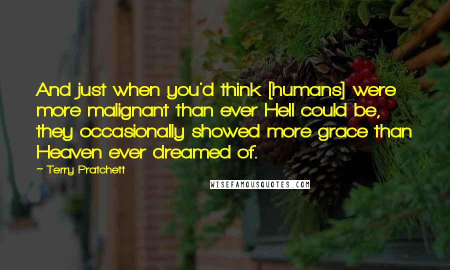 Terry Pratchett Quotes: And just when you'd think [humans] were more malignant than ever Hell could be, they occasionally showed more grace than Heaven ever dreamed of.