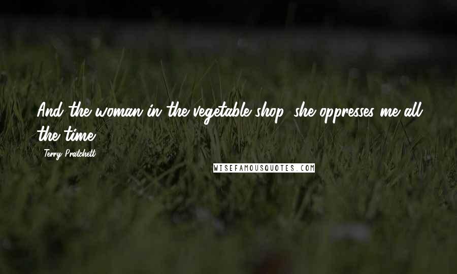 Terry Pratchett Quotes: And the woman in the vegetable shop, she oppresses me all the time.