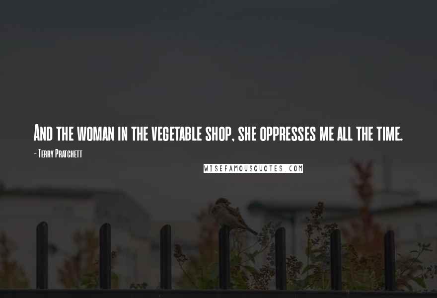 Terry Pratchett Quotes: And the woman in the vegetable shop, she oppresses me all the time.