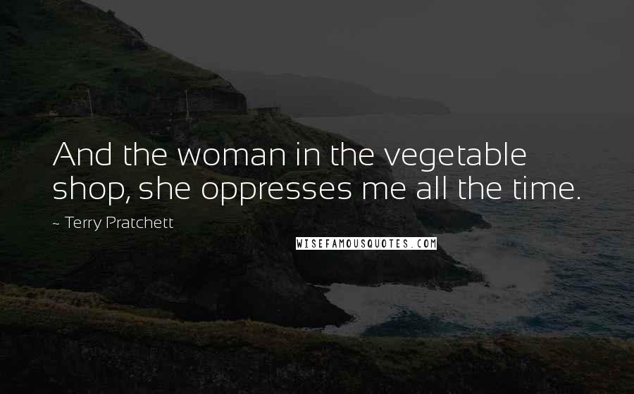 Terry Pratchett Quotes: And the woman in the vegetable shop, she oppresses me all the time.