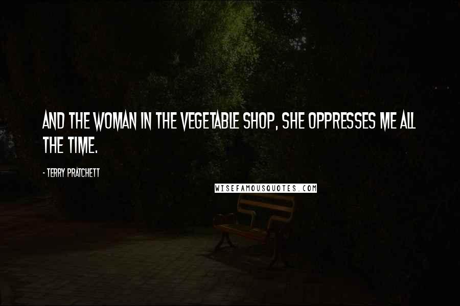 Terry Pratchett Quotes: And the woman in the vegetable shop, she oppresses me all the time.