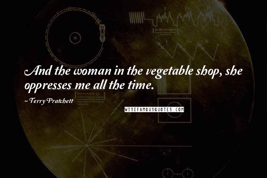 Terry Pratchett Quotes: And the woman in the vegetable shop, she oppresses me all the time.